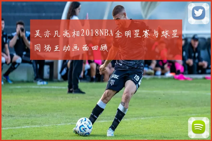 吴亦凡亮相2018NBA全明星赛与球星同场互动画面回顾