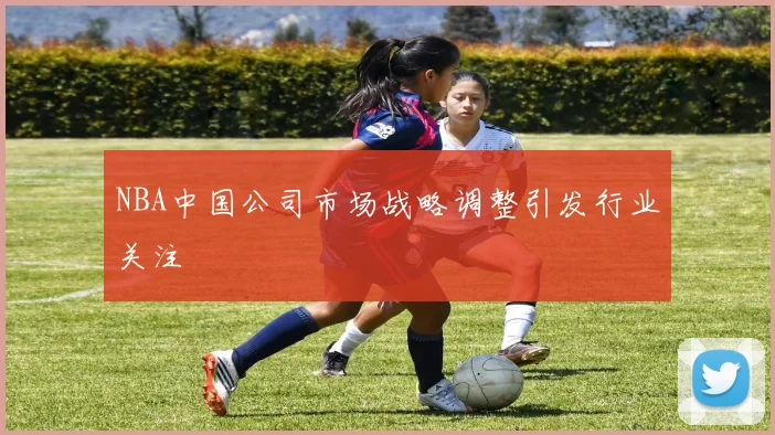 NBA中国公司市场战略调整引发行业关注