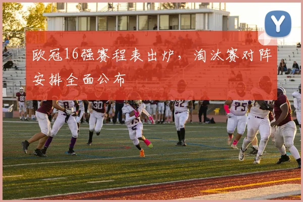 欧冠16强赛程表出炉，淘汰赛对阵安排全面公布