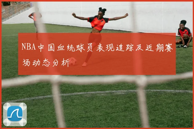 NBA中国血统球员表现追踪及近期赛场动态分析