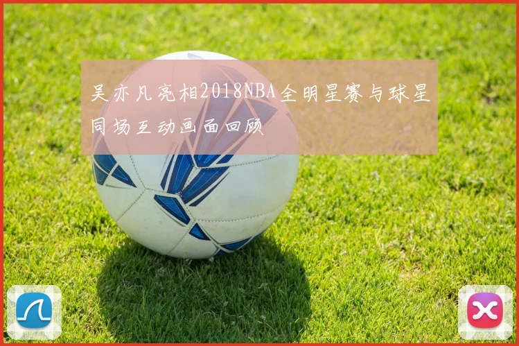 吴亦凡亮相2018NBA全明星赛与球星同场互动画面回顾