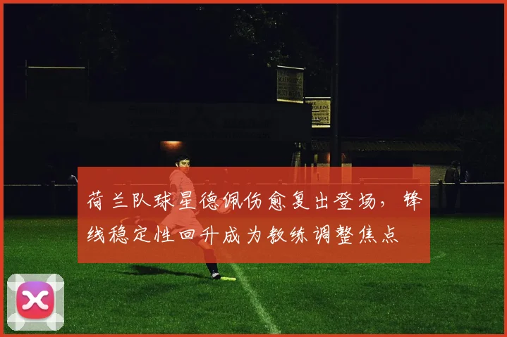 荷兰队球星德佩伤愈复出登场，锋线稳定性回升成为教练调整焦点