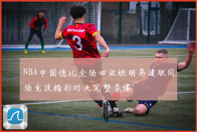 NBA中国德比全场回放姚明易建联同场竞技精彩对决完整录像