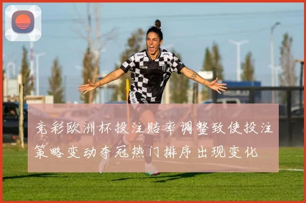 竞彩欧洲杯投注赔率调整致使投注策略变动夺冠热门排序出现变化