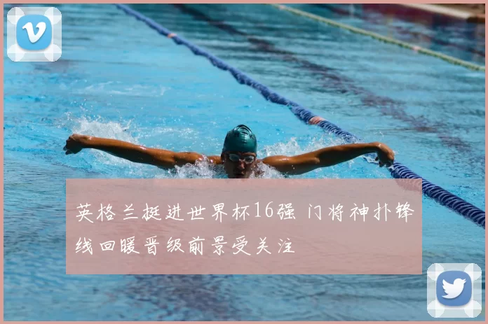 英格兰挺进世界杯16强 门将神扑锋线回暖晋级前景受关注