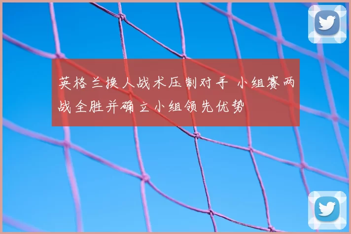 英格兰换人战术压制对手 小组赛两战全胜并确立小组领先优势