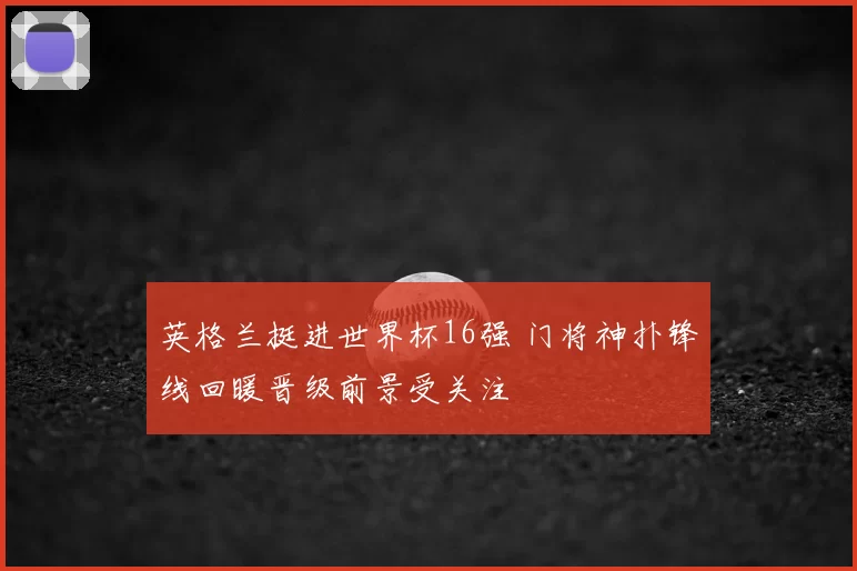 英格兰挺进世界杯16强 门将神扑锋线回暖晋级前景受关注